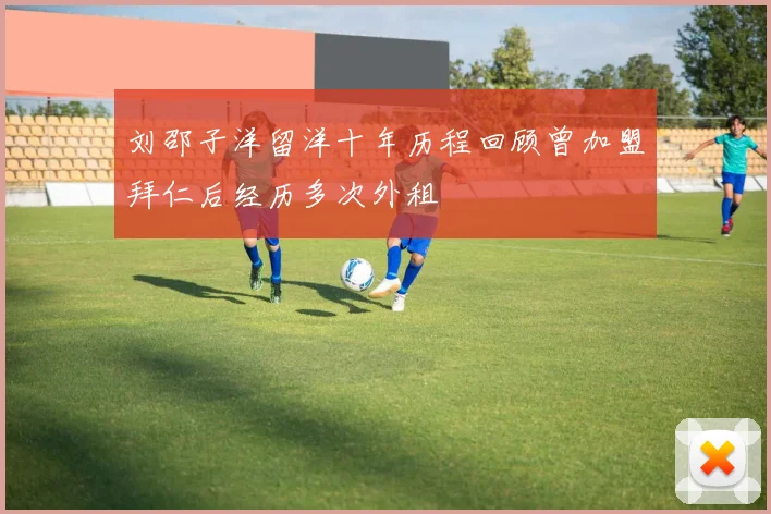 刘邵子洋留洋十年历程回顾曾加盟拜仁后经历多次外租