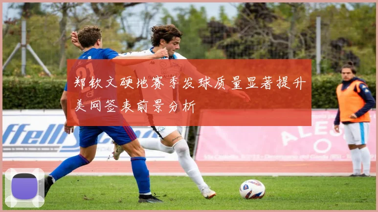郑钦文硬地赛季发球质量显著提升美网签表前景分析