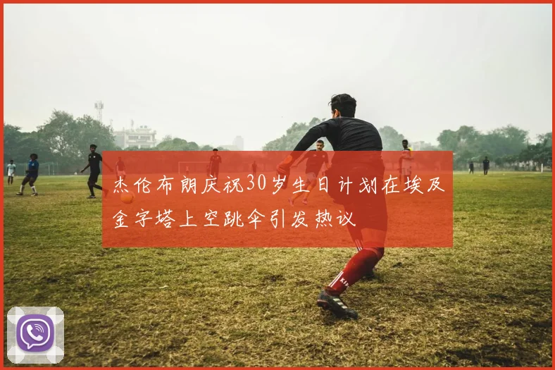 杰伦布朗庆祝30岁生日计划在埃及金字塔上空跳伞引发热议