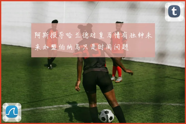 阿斯报导哈兰德对皇马情有独钟未来加盟伯纳乌只是时间问题
