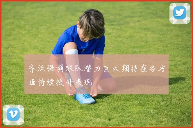 齐沃强调球队潜力巨大期待在各方面持续提升表现
