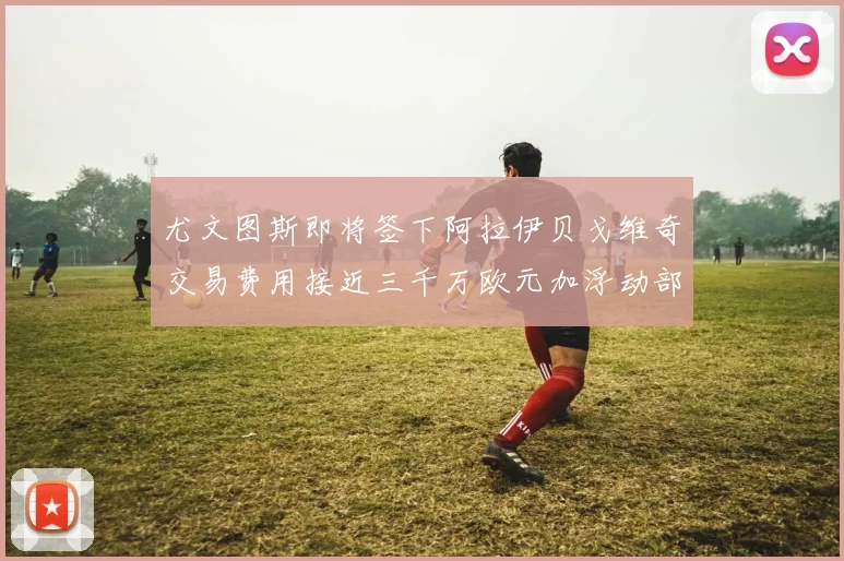 尤文图斯即将签下阿拉伊贝戈维奇交易费用接近三千万欧元加浮动部分
