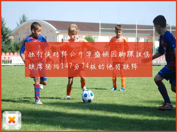独行侠对阵公牛华盛顿因脚踝扭伤缺席场均147分74板的他将缺阵