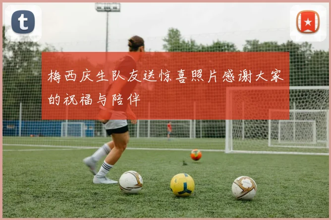 梅西庆生队友送惊喜照片感谢大家的祝福与陪伴