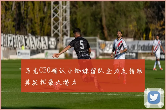 马竞CEO确认小蜘蛛留队全力支持助其发挥最大潜力
