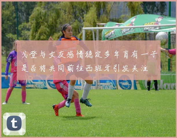 戈登与女友感情稳定多年育有一子是否将共同前往西班牙引发关注