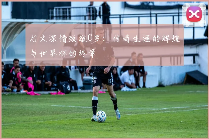 尤文深情致敬C罗：传奇生涯的辉煌与世界杯的终章
