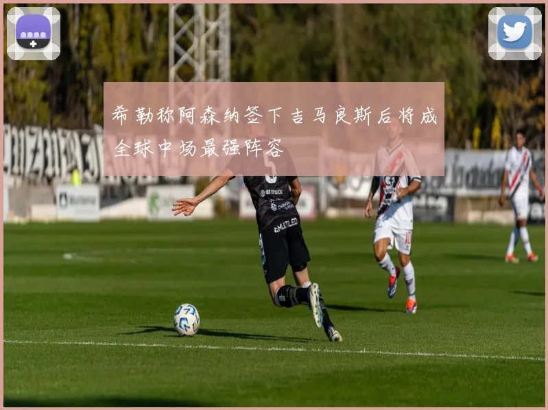 希勒称阿森纳签下吉马良斯后将成全球中场最强阵容