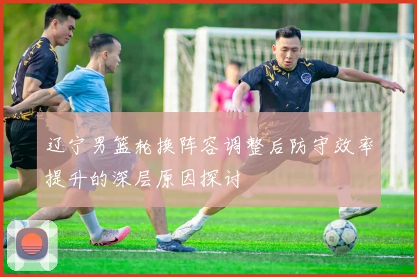 辽宁男篮轮换阵容调整后防守效率提升的深层原因探讨