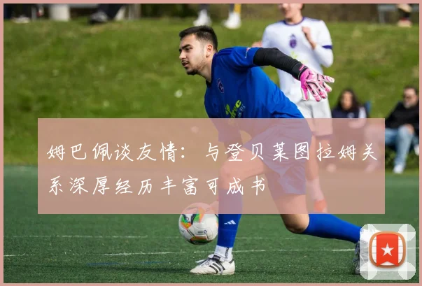 姆巴佩谈友情：与登贝莱图拉姆关系深厚经历丰富可成书