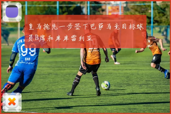皇马抢先一步签下巴萨马竞目标球员B席和库库雷利亚