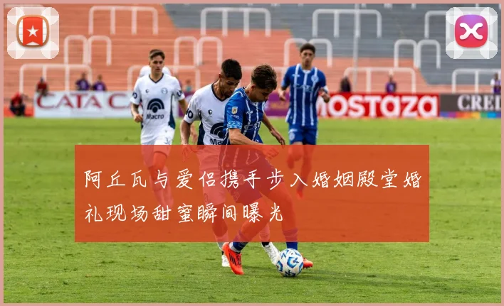 阿丘瓦与爱侣携手步入婚姻殿堂婚礼现场甜蜜瞬间曝光