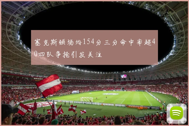 塞克斯顿场均154分三分命中率超40四队争抢引发关注