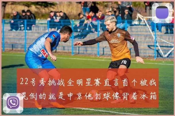22号秀挑战全明星赛直言首个被我晃倒的就是申京他打球像背着冰箱一样笨重