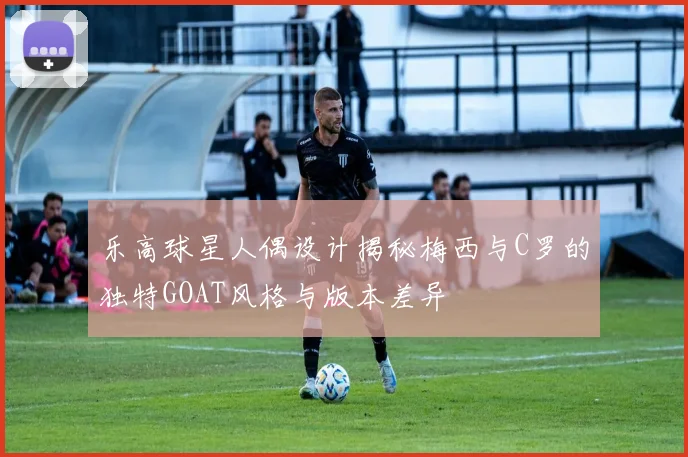 乐高球星人偶设计揭秘梅西与C罗的独特GOAT风格与版本差异