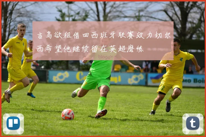 吉乌欲租借回西班牙联赛效力切尔西希望他继续留在英超磨练
