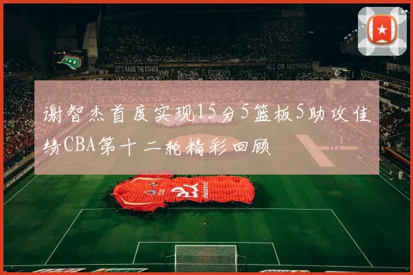 谢智杰首度实现15分5篮板5助攻佳绩CBA第十二轮精彩回顾
