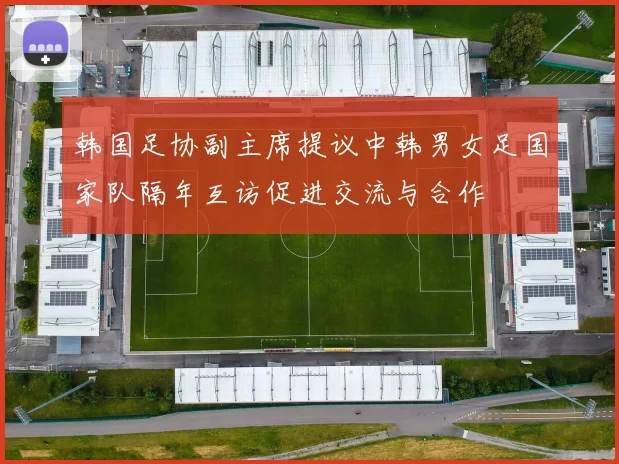 韩国足协副主席提议中韩男女足国家队隔年互访促进交流与合作
