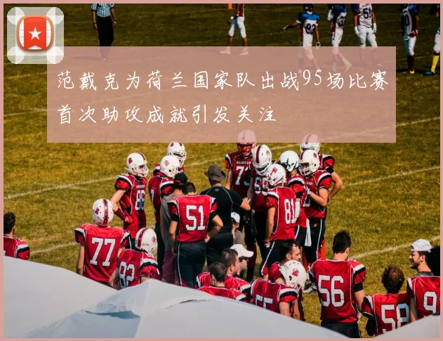 范戴克为荷兰国家队出战95场比赛首次助攻成就引发关注