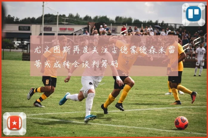 尤文图斯再度关注古德蒙德森米雷蒂或成转会谈判筹码