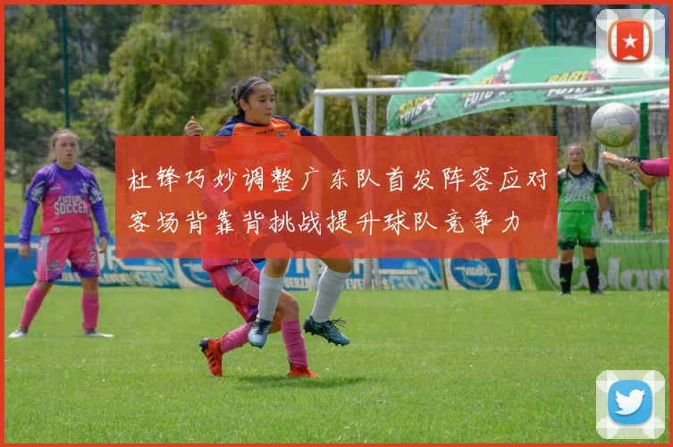 杜锋巧妙调整广东队首发阵容应对客场背靠背挑战提升球队竞争力