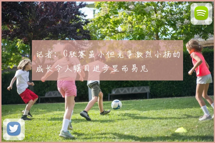 记者：G联赛虽小但竞争激烈小杨的成长令人瞩目进步显而易见
