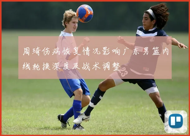 周琦伤病恢复情况影响广东男篮内线轮换深度及战术调整