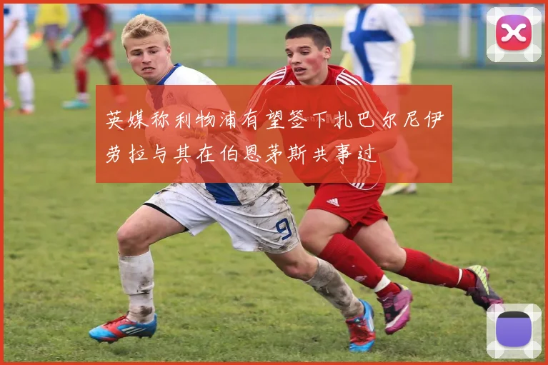 英媒称利物浦有望签下扎巴尔尼伊劳拉与其在伯恩茅斯共事过