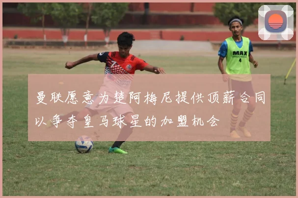 曼联愿意为楚阿梅尼提供顶薪合同以争夺皇马球星的加盟机会