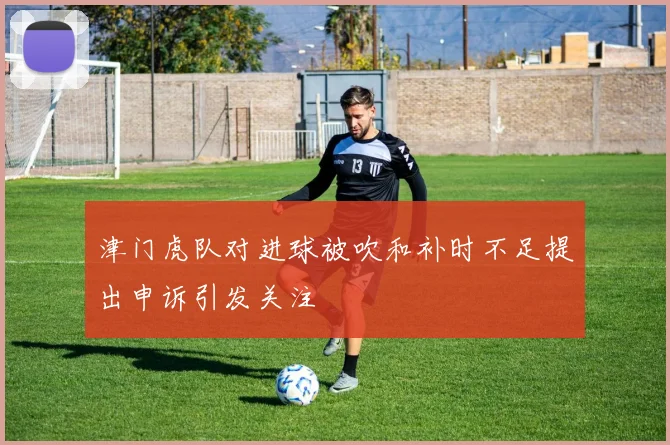津门虎队对进球被吹和补时不足提出申诉引发关注
