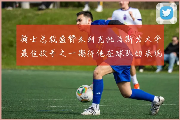骑士总裁盛赞米利克托马斯为大学最佳投手之一期待他在球队的表现