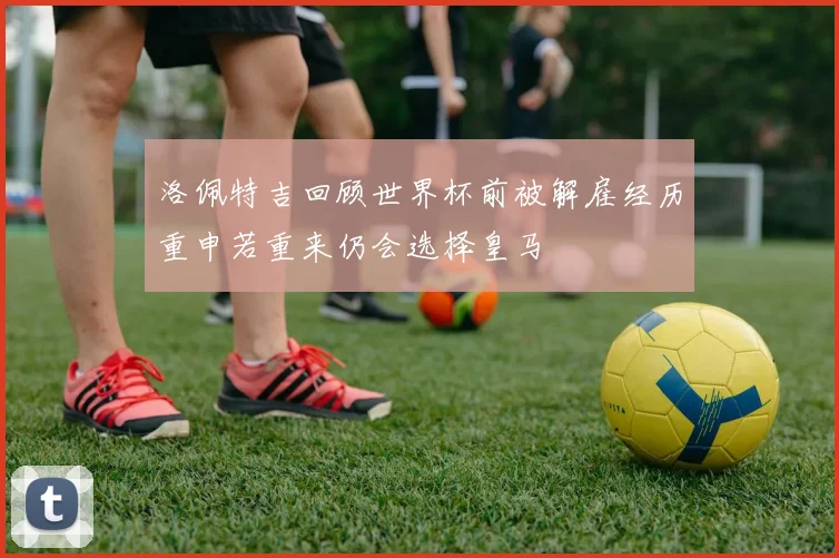 洛佩特吉回顾世界杯前被解雇经历重申若重来仍会选择皇马