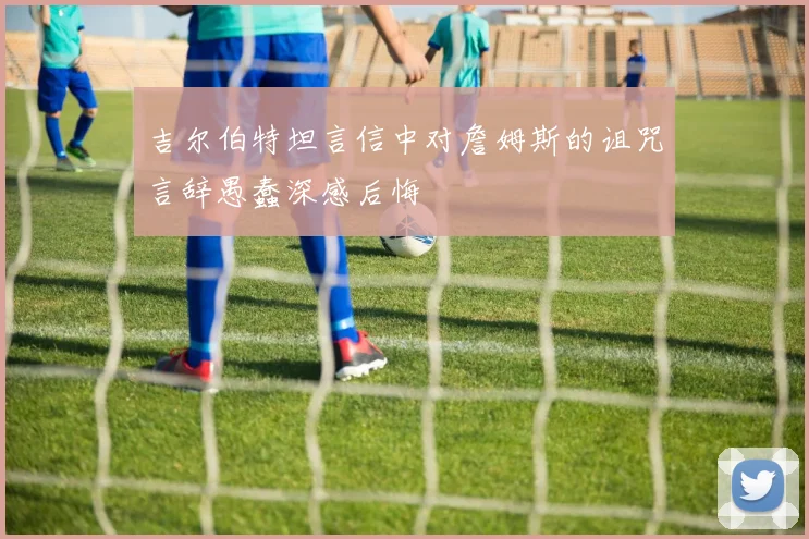 吉尔伯特坦言信中对詹姆斯的诅咒言辞愚蠢深感后悔